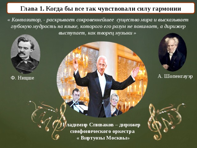 Глава 1. Когда бы все так чувствовали силу гармонии « Композитор, - раскрывает сокровеннейшее существо мира и высказывает глубокую мудрость на языке, которого его разум не понимает, а дирижер выступает, как творец музыки »  А. Шопенгауэр Ф. Ницше  Владимир Спиваков – дирижер симфонического оркестра  « Виртуозы Москвы» 