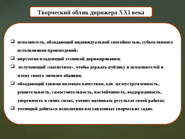 Творческий облик дирижера XXI века исполнитель, обладающий индивидуальной способностью, субъективного истолкования произведений; виртуозно владеющий техникой дирижирования;  излучающий «магнетизм», чтобы держать публику и исполнителей в плену своего личного обаяния; обладающий такими волевым качествам, как целеустремленность, решительность, самостоятельность, настойчивость, выдержанность, уверенность в своих силах, умение оценивать результат своей работы; умеющий добиться исполнения поставленных творческих задач. 