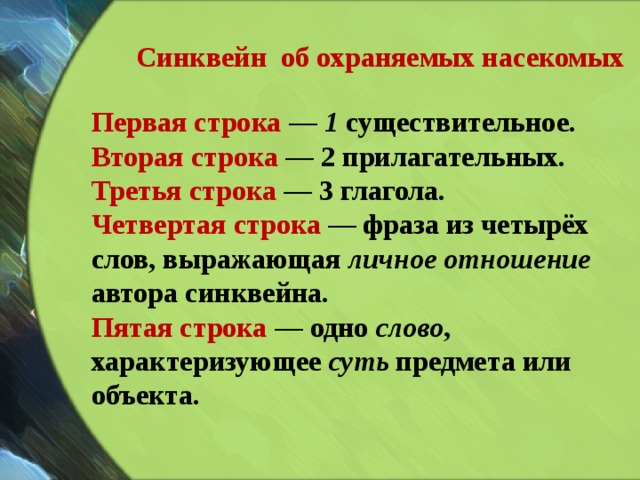 Синквейн об охраняемых насекомых Первая строка  — 1 существительное. Вторая строка  — 2 прилагательных. Третья строка  — 3 глагола. Четвертая строка  — фраза из четырёх слов, выражающая личное отношение автора синквейна. Пятая строка  — одно слово , характеризующее суть предмета или объекта. 