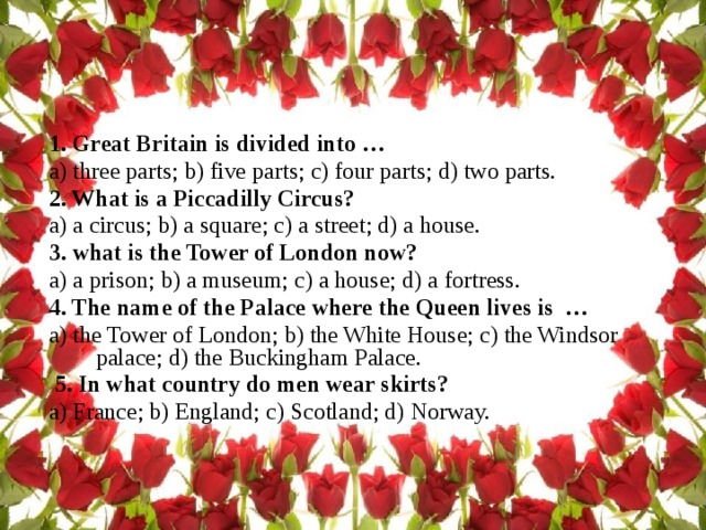 1. Great Britain is divided into …  a) three parts; b) five parts; c) four parts; d) two parts. 2. What is a Piccadilly Circus? a) a circus; b) a square; c) a street; d) a house. 3. what is the Tower of London now?  a) a prison; b) a museum; c) a house; d) a fortress. 4. The name of the Palace where the Queen lives is …  а) the Tower of London; b) the White House; c) the Windsor palace; d) the Buckingham Palace.  5. In what country do men wear skirts? a) France; b) England; c) Scotland; d) Norway. 