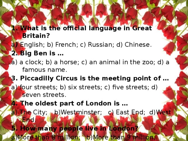 1. What is the official language in Great Britain?  a ) English; b) French; c) Russian; d) Chinese. 2. Big Ben is …  a) a clock; b) a horse; c) an animal in the zoo; d) a famous name. 3. Piccadilly Circus is the meeting point of …  a) four streets; b) six streets; c) five streets; d) seven streets. 4. The oldest part of London is … а) The City;  b)Westminster; c) East End; d)West End. 5. How many people live in London? а)More than 8 million; b)More than 9 million; c)More than 10 million; d)More than 11 million. 
