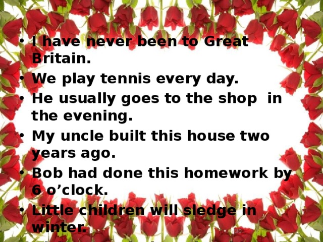 I have never been to Great Britain. We play tennis every day. He usually goes to the shop in the evening. My uncle built this house two years ago. Bob had done this homework by 6 o’clock. Little children will sledge in winter. Nick was painting when his mother came home. She has been waiting for Ann since Monday.  