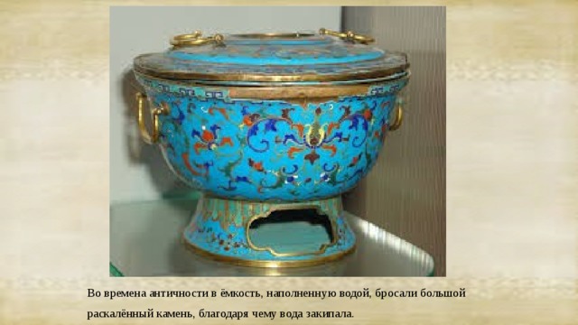 Во времена античности в ёмкость, наполненную водой, бросали большой раскалённый камень, благодаря чему вода закипала. 