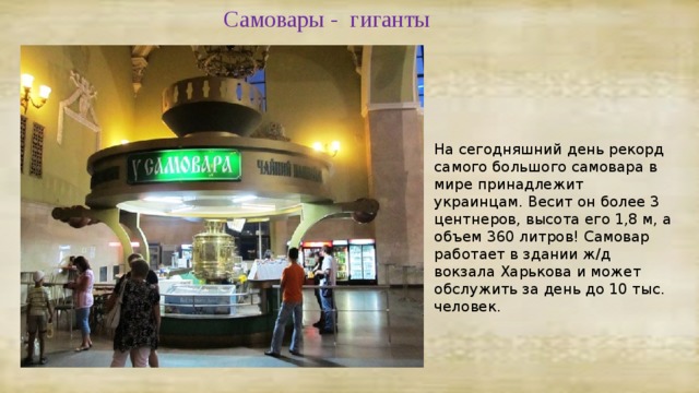 Самовары - гиганты На сегодняшний день рекорд самого большого самовара в мире принадлежит украинцам. Весит он более 3 центнеров, высота его 1,8 м, а объем 360 литров! Самовар работает в здании ж/д вокзала Харькова и может обслужить за день до 10 тыс. человек. 