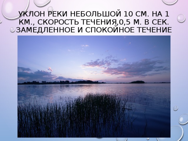 Уклон реки небольшой 10 см. на 1 км., скорость течения,0,5 м. в сек. Замедленное и спокойное течение 
