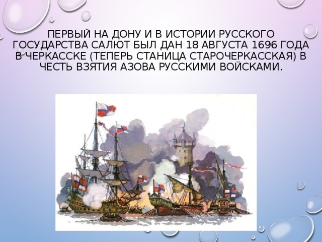 Первый на Дону и в истории Русского государства салют был дан 18 августа 1696 года в Черкасске (теперь станица Старочеркасская) в честь взятия Азова русскими войсками. 
