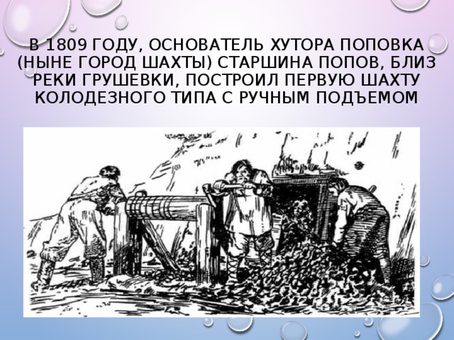 В 1809 году, основатель хутора Поповка (ныне город Шахты) старшина Попов, близ реки Грушевки, построил первую шахту колодезного типа с ручным подъемом 