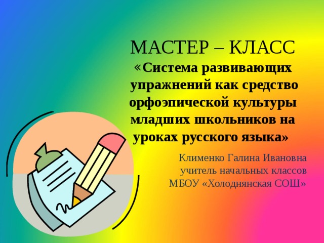 МАСТЕР – КЛАСС  « Система развивающих  упражнений как средство  орфоэпической культуры младших школьников на уроках русского языка»    Клименко Галина Ивановна  учитель начальных классов  МБОУ «Холоднянская СОШ»   