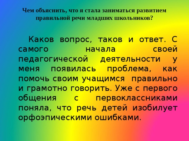 Чем объяснить, что я стала заниматься развитием правильной речи младших школьников?    Каков вопрос, таков и ответ. С самого начала своей педагогической деятельности у меня появилась проблема, как помочь своим учащимся правильно и грамотно говорить. Уже с первого общения с первоклассниками поняла, что речь детей изобилует орфоэпическими ошибками. 