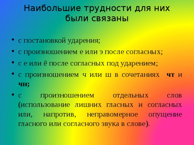 Наибольшие трудности для них были связаны   с постановкой ударения; с произношением е или э после согласных; с е или ё после согласных под ударением; с произношением ч или ш в сочетаниях чт и чн; с произношением отдельных слов (использование лишних гласных и согласных или, напротив, неправомерное опущение гласного или согласного звука в слове).  