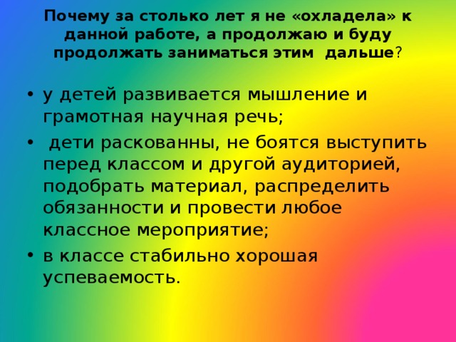 Почему за столько лет я не «охладела» к данной работе, а продолжаю и буду продолжать заниматься этим дальше ?   у детей развивается мышление и  грамотная научная речь;  дети раскованны, не боятся выступить перед классом и другой аудиторией, подобрать материал, распределить обязанности и провести любое классное мероприятие; в классе стабильно хорошая успеваемость.  