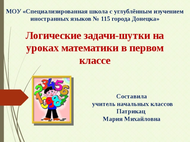 МОУ «Специализированная школа с углублённым изучением иностранных языков № 115 города Донецка» Логические задачи-шутки на уроках математики в первом классе Составила  учитель начальных классов Патрикац Мария Михайловна 
