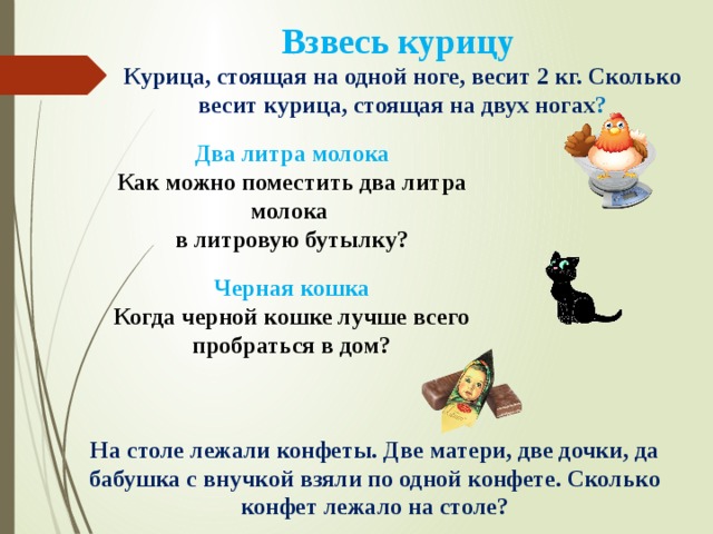Взвесь курицу  Курица, стоящая на одной ноге, весит 2 кг. Сколько весит курица, стоящая на двух ногах ? Два литра молока Как можно поместить два литра молока в литровую бутылку? Черная кошка Когда черной кошке лучше всего пробраться в дом? На столе лежали конфеты. Две матери, две дочки, да бабушка с внучкой взяли по одной конфете. Сколько конфет лежало на столе? 