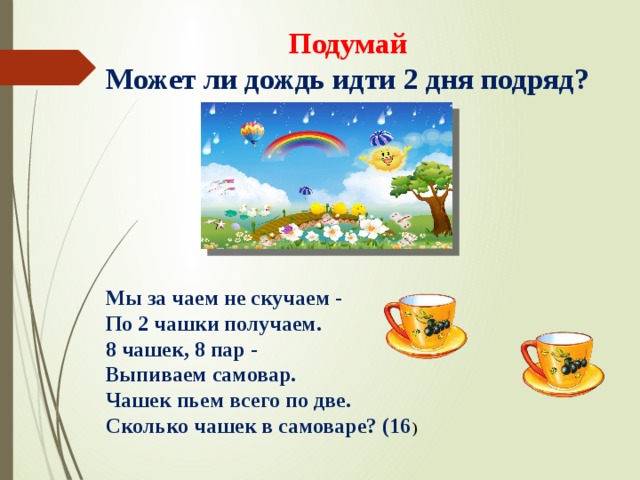 Подумай  Может ли дождь идти 2 дня подряд? Мы за чаем не скучаем -  По 2 чашки получаем.  8 чашек, 8 пар -  Выпиваем самовар.  Чашек пьем всего по две.  Сколько чашек в самоваре? (16 ) 