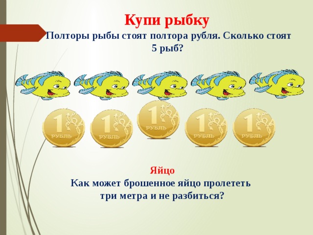 Купи рыбку  Полторы рыбы стоят полтора рубля. Сколько стоят 5 рыб? Яйцо Как может брошенное яйцо пролететь три метра и не разбиться? 