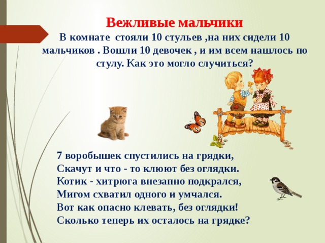 Вежливые мальчики  В комнате стояли 10 стульев ,на них сидели 10 мальчиков . Вошли 10 девочек , и им всем нашлось по стулу. Как это могло случиться? 7 воробышек спустились на грядки,  Скачут и что - то клюют без оглядки.  Котик - хитрюга внезапно подкрался, Мигом схватил одного и умчался.  Вот как опасно клевать, без оглядки!  Сколько теперь их осталось на грядке? 
