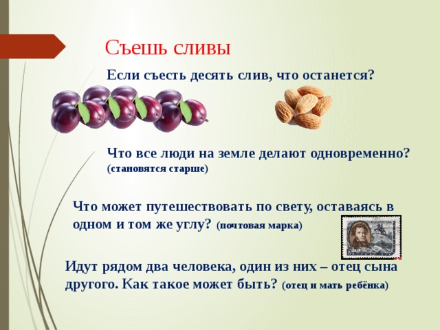 Съешь сливы Если съесть десять слив, что останется? Что все люди на земле делают одновременно? (становятся старше) Что может путешествовать по свету, оставаясь в одном и том же углу? (почтовая марка) Идут рядом два человека, один из них – отец сына другого. Как такое может быть? (отец и мать ребёнка) 