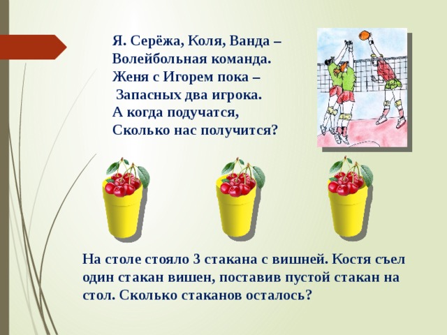 Я. Серёжа, Коля, Ванда – Волейбольная команда. Женя с Игорем пока –  Запасных два игрока. А когда подучатся, Сколько нас получится? На столе стояло 3 стакана с вишней. Костя съел один стакан вишен, поставив пустой стакан на стол. Сколько стаканов осталось? 