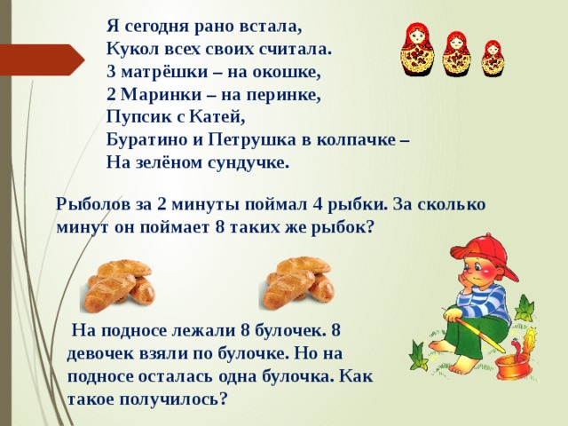 Я сегодня рано встала, Кукол всех своих считала. 3 матрёшки – на окошке, 2 Маринки – на перинке, Пупсик с Катей, Буратино и Петрушка в колпачке – На зелёном сундучке. Рыболов за 2 минуты поймал 4 рыбки. За сколько минут он поймает 8 таких же рыбок?   На подносе лежали 8 булочек. 8 девочек взяли по булочке. Но на подносе осталась одна булочка. Как такое получилось? 
