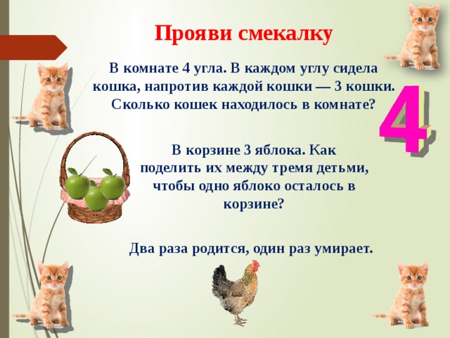 Прояви смекалку В комнате 4 угла. В каждом углу сидела кошка, напротив каждой кошки — 3 кошки. Сколько кошек находилось в комнате? В корзине 3 яблока. Как поделить их между тремя детьми, чтобы одно яблоко осталось в корзине? Два раза родится, один раз умирает. 