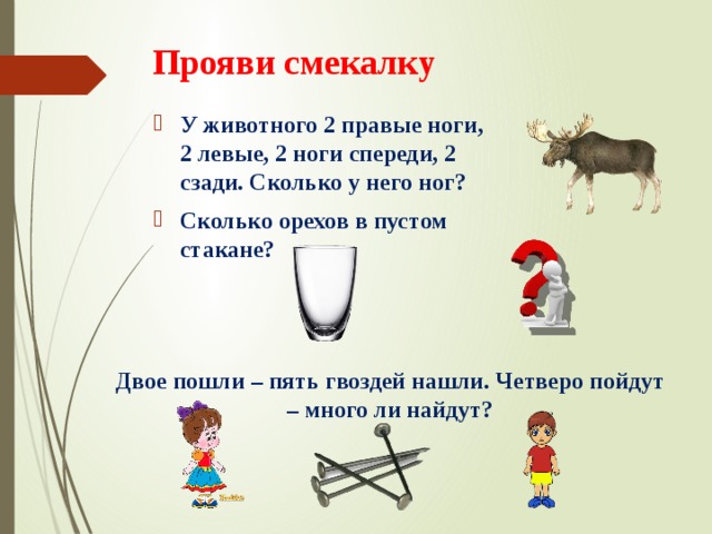 Прояви смекалку У животного 2 правые ноги, 2 левые, 2 ноги спереди, 2 сзади. Сколько у него ног? Сколько орехов в пустом стакане? Двое пошли – пять гвоздей нашли. Четверо пойдут – много ли найдут? 