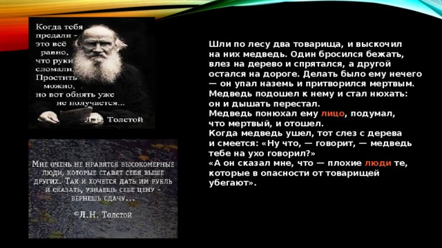 Шли по лесу два товарища, и выскочил на них медведь. Один бросился бежать, влез на дерево и спрятался, а другой остался на дороге. Делать было ему нечего — он упал наземь и притворился мертвым.  Медведь подошел к нему и стал нюхать: он и дышать перестал.  Медведь понюхал ему  лицо , подумал, что мертвый, и отошел.  Когда медведь ушел, тот слез с дерева и смеется: «Ну что, — говорит, — медведь тебе на ухо говорил?»  «А он сказал мне, что — плохие  люди  те, которые в опасности от товарищей убегают». 