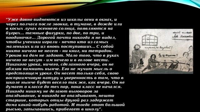 “ Уже давно виднеются из школы огни в окнах, и через полчаса после звонка, в тумане, в дожде или в косых лучах осеннего солнца, появляются на буграх... темные фигурки, по две, по три, и поодиночке... Дорогой почти никогда я не видал, чтобы ученики играли - нечто кто из самых маленьких или из вновь поступивших... С собой никто ничего не несет - ни книг, ни тетрадок. Уроков на дом не задают. Мало того, что в руках ничего не несут - им нечего и в голове нести. Никакого урока, ничего, сделанного вчера, он не обязан помнить нынче. Его не мучит мысль о предстоящем уроке. Он несет только себя, свою восприимчивую натуру и уверенность в том, что в школе нынче будет весело так же, как вчера. Он не думает о классе до тех пор, пока класс не начался. Никогда никому не делают выговоров за опаздывание, и никогда не опаздывают, нешто старшие, которых отцы другой раз задержат дома какой-нибудь работой. И тогда этот большой рысью, запыхавшись, прибегает в школу”.  