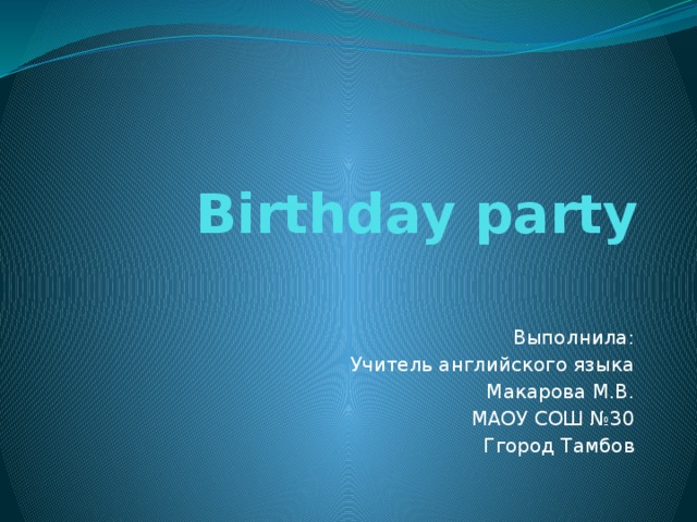 Birthday party Выполнила: Учитель английского языка Макарова М.В. МАОУ СОШ №30 Ггород Тамбов 