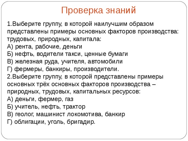 Проверка знаний 1.Выберите группу, в которой наилучшим образом представлены примеры основных факторов производства: трудовых, природных, капитала: А) рента, рабочие, деньги Б) нефть, водители такси, ценные бумаги В) железная руда, учителя, автомобили Г) фермеры, банкиры, производители. 2.Выберите группу, в которой представлены примеры основных трёх основных факторов производства – природных, трудовых, капитальных ресурсов: А) деньги, фермер, газ Б) учитель, нефть, трактор  В) геолог, машинист локомотива, банкир  Г) облигации, уголь, бригадир. 