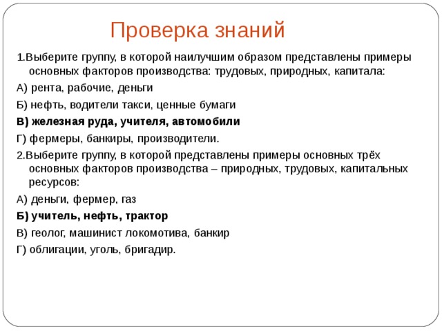  Проверка знаний 1.Выберите группу, в которой наилучшим образом представлены примеры основных факторов производства: трудовых, природных, капитала: А) рента, рабочие, деньги Б) нефть, водители такси, ценные бумаги В)  железная руда, учителя, автомобили Г) фермеры, банкиры, производители. 2.Выберите группу, в которой представлены примеры основных трёх основных факторов производства – природных, трудовых, капитальных ресурсов: А) деньги, фермер, газ Б) учитель, нефть, трактор В) геолог, машинист локомотива, банкир Г) облигации, уголь, бригадир. 
