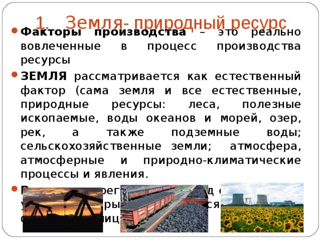 1. Земля - природный ресурс Факторы производства – это реально вовлеченные в процесс производства ресурсы ЗЕМЛЯ рассматривается как естественный фактор (сама земля и все естественные, природные ресурсы: леса, полезные ископаемые, воды океанов и морей, озер, рек, а также подземные воды; сельскохозяйственные земли; атмосфера, атмосферные и природно-климатические процессы и явления. Рента – это регулярный доход с земельного участка, который не облагается налогом для физических лиц  