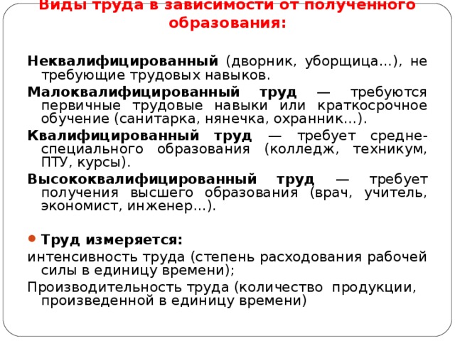  Виды труда в зависимости от полученного образования: Неквалифицированный (дворник, уборщица…), не требующие трудовых навыков. Малоквалифицированный труд — требуются первичные трудовые навыки или краткосрочное обучение (санитарка, нянечка, охранник…). Квалифицированный труд — требует средне-специального образования (колледж, техникум, ПТУ, курсы). Высококвалифицированный труд — требует получения высшего образования (врач, учитель, экономист, инженер…). Труд измеряется: интенсивность труда (степень расходования рабочей силы в единицу времени); Производительность труда (количество  продукции,  произведенной в единицу времени) 