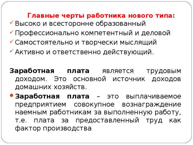 Главные черты работника нового типа:   Высоко и всесторонне образованный Профессионально компетентный и деловой Самостоятельно и творчески мыслящий Активно и ответственно действующий. Заработная плата является трудовым доходом. Это основной источник доходов домашних хозяйств. Заработная плата – это выплачиваемое предприятием совокупное вознаграждение наемным работникам за выполненную работу, т.е. плата за предоставленный труд как фактор производства  