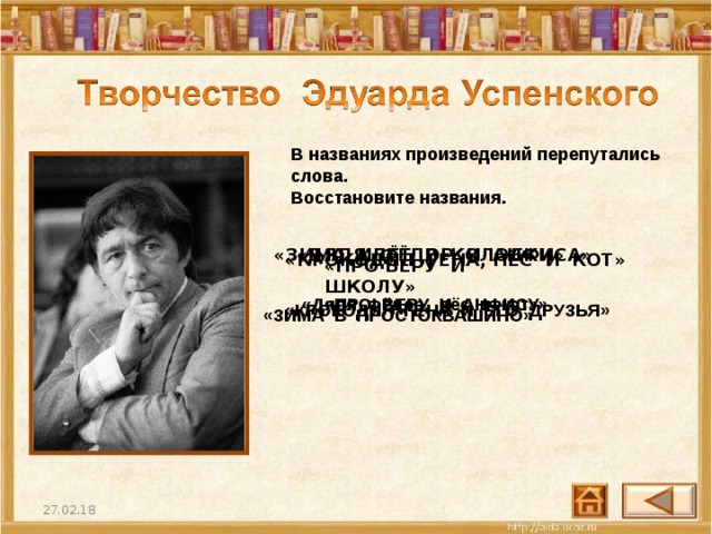 В названиях произведений перепутались слова. Восстановите названия.  «ДЯДЯ ФЁДОР И АНФИСА»    «ЗИМА ИДЁТ В КОЛОБКИ»    «КРОКОДИЛ ГЕНА, ПЁС И КОТ»    «ПРО ВЕРУ И ШКОЛУ»    «Дядя Фёдор, пёс и кот» «ПРО ВЕРУ И АНФИСУ» «КРОКОДИЛ ГЕНА И ЕГО ДРУЗЬЯ» «ЗИМА В ПРОСТОКВАШИНО» 25 27.02.18 