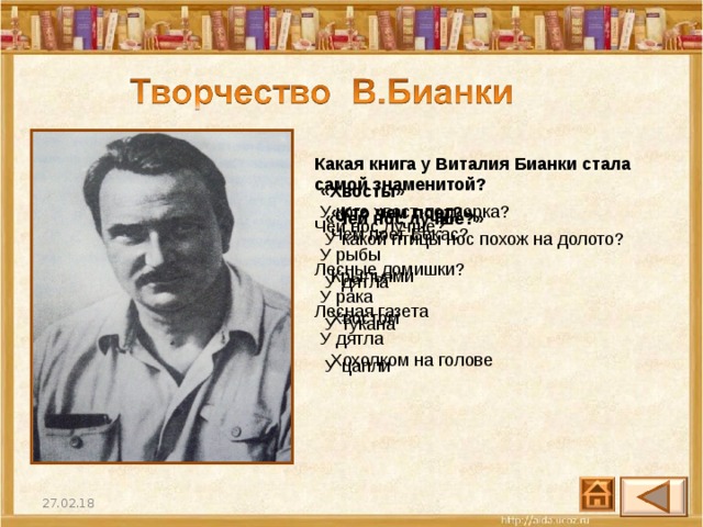 Какая книга у Виталия Бианки стала самой знаменитой? Чей нос лучше? Лесные домишки? Лесная газета   «Хвосты» У кого хвост-подпорка? У рыбы  У рака  У дятла «Кто чем поет?»  Чем поет Бекас? Крыльями  Хвостом  Хохолком на голове «Чей нос лучше?»  У какой птицы нос похож на долото? У дятла  У тукана  У цапли 27.02.18 27 