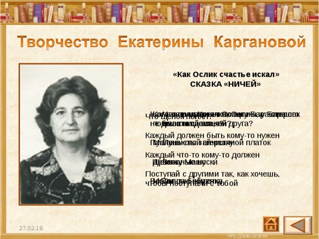 «Как Ослик счастье искал»  СКАЗКА «НИЧЕЙ»  Что предложил Ослику Барашек вместо счастья? Пушистый шерстяной платок  Вязаные носки  Теплую жилетку Как звали маленького щенка, у которого не было ни дома, ни друга? Пушок  Щенок  Бобик Кого нашли Козочка, Ослик и Барашек под высокой сосной? Маленького зайчишку  Девочку Машу  Малыша-бобренка Что щенок понял? Каждый должен быть кому-то нужен   Каждый что-то кому-то должен  Поступай с другими так, как хочешь, чтобы поступали с тобой 27.02.18 30 