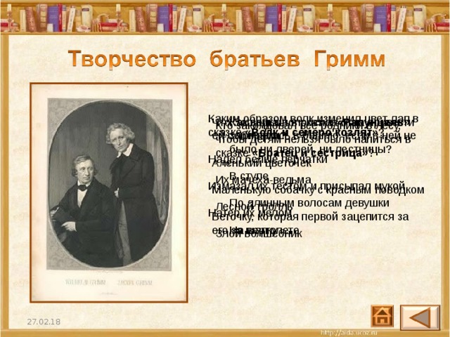 Каким образом волк изменил цвет лап в сказке «Волк и семеро козлят» ? Надел белые перчатки  Измазал их тестом и присыпал мукой  Натер их мелом Как ведьма в сказке «Рапунцель» забиралась в башню, если в ней не было ни дверей, ни лестницы? В ступе  По длинным волосам девушки  На вертолете Что Золушка попросила отца привезти ей с ярмарки? Аленький цветочек  Маленькую собачку с красным поводком   Веточку, которая первой зацепится за его за шапку Кто заколдовал все родники в лесу, чтобы детям нельзя было напиться в сказке «Братец и сестрица» ? Их мачеха-ведьма  Лесной тролль  Злой волшебник 27.02.18 32 