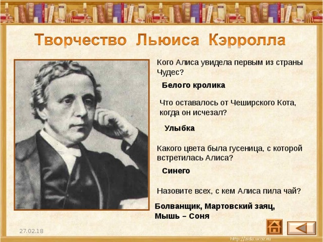 Кого Алиса увидела первым из страны Чудес? Белого кролика Что оставалось от Чеширского Кота, когда он исчезал? Улыбка Какого цвета была гусеница, с которой встретилась Алиса? Синего Назовите всех, с кем Алиса пила чай? Болванщик, Мартовский заяц, Мышь – Соня 27.02.18 35 