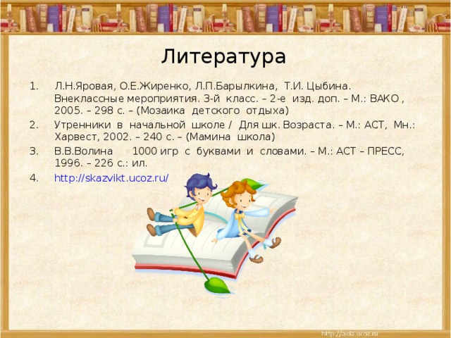 Литература Л.Н.Яровая, О.Е.Жиренко, Л.П.Барылкина, Т.И. Цыбина. Внеклассные мероприятия. 3-й класс. – 2-е изд. доп. – М.: ВАКО , 2005. – 298 с. – (Мозаика детского отдыха) Утренники в начальной школе / Для шк. Возраста. – М.: АСТ, Мн.: Харвест, 2002. – 240 с. – (Мамина школа) В.В.Волина 1000 игр с буквами и словами. – М.: АСТ – ПРЕСС, 1996. – 226 с.: ил. http://skazvikt.ucoz.ru/   