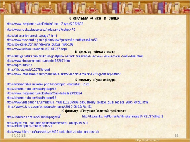  К фильму «Лиса и Заяц»  http://www.inetgiant.ru/AdDetails/Lisa-i-Zayac/2932692  http://www.ruskadiaspora.cz/index.php?cstart=79  http://tatiana-liv.narod.ru/page7.html  http://www.movierating.ru/cgi-bin/view?g=sem&ord=titlerus&p=50  http://sovetskiy.3dn.ru/index/na_bukvu_m/0-108  http://www.xxlbook.ru/offerLAB101367.aspx   К фильму «Лиса и волк»  http://900igr.net/kartinki/stikhi/V-gostjakh-u-skazki.files/085-N-a-z-o-v-i-s-k-a-z-k-u.-Volk-i-lisa.html  http://www.kinocomment.ru/movie-16207.html  http://topm.3dn.ru/  http://lib.rus.ec/b/120750/read  http://www.infanatadvd.ru/product/dve-skazki-leonid-amalrik-1962-g-detskij-satrip/   К фильму «Гуси-лебеди»  http://womantalks.ru/index.php?showtopic=46816&st=1320  http://kinoman.do.am/load/parap/16  http://www.inetgiant.ru/AdDetails/Gusi-lebedi/2933024  http://kinoman.do.am/load/parap/16  http://www.videoanons.ru/mult/rus_mult/111206909-babushkiny_skazki_gusi_lebedi_2005_dvd5.html  http://www.1tvrus.com/schedule/tvnanny/2010-08-16/?tz=51   К фильму «Петушок Золотой гребешок»  http://childrens.net.ru/2010/04/page/6 /  http://katushka.net/torrents/films/animated/47213/?dllist=1  http://myltfilmu.ucoz.ru/load/detskie/smotret_onlajn/15-5-9  http://mults.spb.ru/mults/?id=271  http://www.4ildren.ru/razvl/skazki/499-petushok-zolotojj-grebeshok  27.02.18 