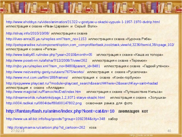 http://www.ehobbys.ru/video/animation/31322-v-gostyax-u-skazki-vypusk-1-1957-1970-dvdrip.html иллюстрация к сказке «Иван Царевич и Серый Волк» http://slivaj.info/2010/10/08/ иллюстрация к сказке http://ilves-anna35.ya.ru/replies.xml?item_no=1153  иллюстрация к сказке «Курочка Ряба» http://petsparadise.ru/component/option,com_comprofiler/task,zoo/ztask,view/id,3236/Itemid,38/cpage,102/ иллюстрация к сказке «Репка» http://www.baby45.ru/index.php?year=2010&month=05  иллюстрация к сказке «Каша из топора» http://www.poseti-nn.ru/afisha/7/12/2008/7/view/262  иллюстрация к сказке «Теремок» http://njbo.ya.ru/replies.xml?item_no=8480&parent_id=8481  иллюстрация к сказке «Гадкий утёнок» http://www.neizvestniy-geniy.ru/users/7675/works/  иллюстрация к сказке «Русалочка» http://www.mvt.com.ua/film/188/frames/  иллюстрация к сказке «Конёк-горбунок» http://рєрμwww.playcast.ru/?module=playcast_search&searchWhere=2&searchKey=sarit+hadad  иллюстрация к сказке «Алладин» http://www.magictail.ru/Ramochki/Det/index.htm  иллюстрация к сказке «Путешествие Нильса» http://dreamworlds.ru/kartinki/page,1,2,9371-starye-skazki.html  иллюстрация к сказке «Золушка» http://i004.radikal.ru/0804/de/f80d00147802.png сказочная рамка для фото http://fantasyflash.ru/anime/index.php?kont=cat&n=10  анимация кот http://www.ua.all-biz.info/buy/goods/?group=1092384&city=348 забор http://crazymama.ru/cartoon.php?id_cartoon=262  коза  27.02.18 
