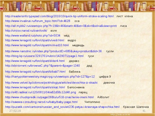 http://readersinfo.typepad.com/blog/2010/10/quick-tip-uniform-stroke-scaling.html   лист клёна  http://www.invalirus.ru/forum_topic.html?id=4628  оса  http://all.mybb2.ru/viewtopic.php?f=19&t=46&start=40&st=0&sk=t&sd=a&view=print  лиса http://virzoo.narod.ru/zveri/volk/  волк http://www.walland.ru/photo.php?id=5034  мёд http://www.lenagold.ru/fon/clipart/v/vedr.html ведро http://www.lenagold.ru/fon/clipart/m/med10.html медведь http://www.narodnic.ru/index.php?productID=685&ukey=product&did=36  гусли http://blog.kp.ru/users/3291761/rubric/1429071/page1.html  гуси http://www.lenagold.ru/fon/clipart/d/der4.html дерево http://xbt-torrent.ru/browseC.php?&parent=&page=1340  дед http://www.lenagold.ru/fon/clipart/b/bab7.html бабочка http://harrypotternewstory.magicrpg.ru/viewtopic.php?id=127&p=12  цифра 9 http://www.velvet.by/zdorove/psikhologiya/articles/devochka-iz-skazki  девочка http://www.lenagold.ru/fon/clipart/s/skaz.html Белоснежка http://s48.radikal.ru/i120/0811/04/e82d58c12d40.png ларец http://www.chudopredki.ru/page/268/u/u/516-znachenie-imeni.html  Айболит http://sawwa-consulting.narod.ru/baby/baby-page.html  Чиполлино http://puzatik.com/cartoons/russian_and_soviet/236-petya-i-krasnaya-shapochka.html  Красная Шапочка  27.02.18 
