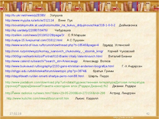 http://tv.ukr.net/news/p28380/  Золушка http://www.myjulia.ru/article/312114  Вини Пух http://sovetskiymultik.at.ua/photo/multiki_na_bukvu_d/djujmovochka/318-1-0-0-2  Дюймовочка http://kp.ua/daily/220807/9476/  Чебурашка http://zelikm.com/news/2010/02/28/page/3/  С.Я Маршак http://valya-15.livejournal.com/31612.html  А.С Пушкин http://www.world-of-love.ru/forum/showthread.php?t=18546&page=4  Эдуард Успенский http://nnm.ru/print/wxyzz/korney_ivanovich_chukovskiy_-_sbornik_knig/  Корней Чуковский http://900igr.net/kartinki/izo/Portret/010-Bianki-Vitalij-Valentinovich.html  Виталий Бианки http://www.calend.ru/search/?search_str=Александр  Александр Волков http://www.bukvaved.ru/biography/2193-gans-khristian-andersen-biografija.html Г.-Х.Андерсен http://shgpi.edu.ru/biblioteka/forum/viewtopic.php?p=3874& братья Гримм http://dayofdeath.ru/den-smerti-sharlya-perro-nom88.html  Шарль Перро http://www.padabum.com/download.php?url=data/Художественная литература/Детская литература (прочее)/РодариДжанни/Планета новогодних елок (Родари Джанни).fb2 Джанни Родари http :// www.radiorus.ru/news.html?date=29-05-2008&id=273156&rid=298 Астрид Линдгрен  http://www.kulichki.com/inkwell/bio/carroll.htm Льюис Кэрролл  27.02.18 