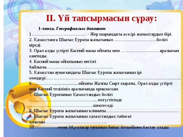 ІІ. Үй тапсырмасын сұрау:  1-топқа. Географиялық диктант  1……………………………… - Жер шарындағы аса ірі жазықтардың бірі.  2. Қазақстанға Шығыс Еуропа жазығының ……………………….бөлігі кіреді.  3. Орал алды үстірті Каспий маңы ойпаты мен ……………………. аралығын қамтиды.  4. Каспий маңы ойпатының негізгі байлығы……………………………………..  5. Қазақстан аумағындағы Шығыс Еуропа жазығының ірі өзендері…………………………………………………………………………….. 6…………….....................ойпаты Жалпы Сырт қыраты, Орал алды үстірті мен Каспий теңізінің аралығында орналасқан. 7. Шығыс Еуропаның Қазақстандық бөлігі …………………………………….., оңтүстігінде ……………………………………шектеседі. 8. Шығыс Еуропа жазығының климаты………………………………………… 9. Шығыс Еуропа жазығының қазақстандық табиғат зоналаы………………………………….. 10…………….өзені Мұғалжар тауының батыс беткейінен бастау алады.  