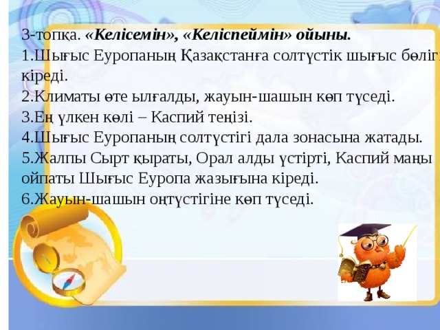 3-топқа. «Келісемін», «Келіспеймін» ойыны. 1.Шығыс Еуропаның Қазақстанға солтүстік шығыс бөлігі кіреді. 2.Климаты өте ылғалды, жауын-шашын көп түседі. 3.Ең үлкен көлі – Каспий теңізі. 4.Шығыс Еуропаның солтүстігі дала зонасына жатады. 5.Жалпы Сырт қыраты, Орал алды үстірті, Каспий маңы ойпаты Шығыс Еуропа жазығына кіреді. 6.Жауын-шашын оңтүстігіне көп түседі. 