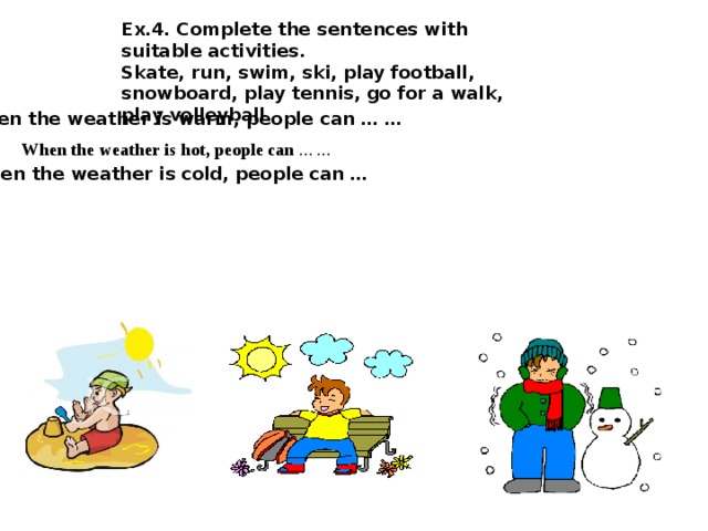 Ex.4. Complete the sentences with suitable activities. Skate, run, swim, ski, play football, snowboard, play tennis, go for a walk, play volleyball  When the weather is warm, people can … …   When the weather is hot, people can … …  When the weather is cold, people can … 
