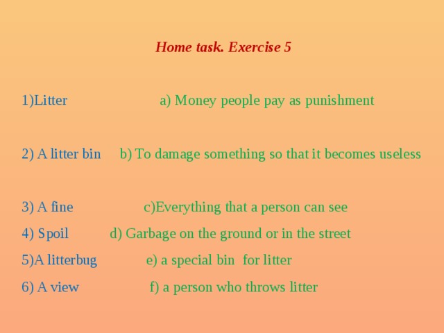 Home task. Exercise 5  1)Litter a) Money people pay as punishment 2) A litter bin b) To damage something so that it becomes useless 3) A fine c)Everything that a person can see 4) Spoil d) Garbage on the ground or in the street 5)A litterbug e) a special bin for litter 6) A view f) a person who throws litter 