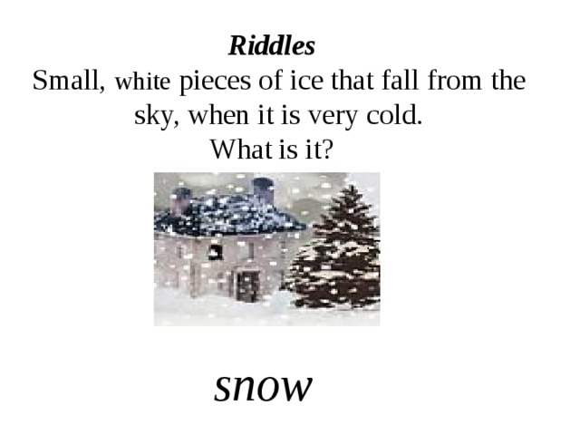 Riddles  Small, white pieces of ice that fall from the sky, when it is very cold. What is it? snow 