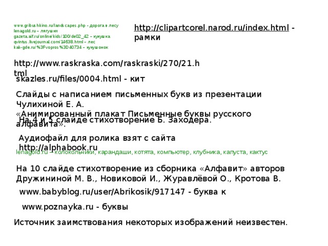 http://clipartcorel.narod.ru/index.html - рамки www.gribushkino.ru/landscapes.php - дорога в лесу lenagold.ru –  лягушки gazeta.aif.ru/online/kids/100/de02_42 –  кукушка qvintus.livejournal.com/14638.html –  лес kak-gde.ru/%3Fvopros%3D40734 – кукушонок http://www.raskraska.com/raskraski/270/21.html skazles.ru/files/0004.html - кит Слайды с написанием письменных букв из презентации Чулихиной Е. А. «Анимированный плакат Письменные буквы русского алфавита». На 4 и 5 слайде стихотворение Б. Заходера. Аудиофайл для ролика взят с сайта http://alphabook.ru lenagold.ru – колокольчики, карандаши, котята, компьютер, клубника, капуста, кактус На 10 слайде стихотворение из сборника «Алфавит» авторов Дружининой М. В., Новиковой И., Журавлёвой О., Кротова В. www.babyblog.ru/user/Abrikosik/917147 - буква к www.poznayka.ru - буквы Источник заимствования некоторых изображений неизвестен. 