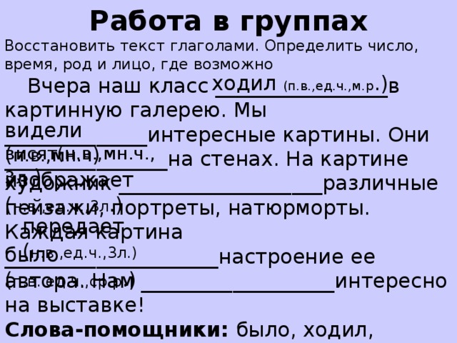 Работа в группах Восстановить текст глаголами. Определить число, время, род и лицо, где возможно  Вчера наш класс _________________в картинную галерею. Мы ______________интересные картины. Они ________________на стенах. На картине художник ____________________различные пейзажи, портреты, натюрморты. Каждая картина _____________________настроение ее автора. Нам ___________________интересно на выставке! Слова-помощники: было, ходил, изображает, видели, висят ,передает. ходил (п.в.,ед.ч.,м.р .) видели ( п.в.,мн.ч )  висят(н.в.,мн.ч.,3л .) изображает ( н.в.,ед.ч.,3л .) передает ( н.в.,ед.ч.,3л.) было ( п.в..ед.ч.,ср.р .)